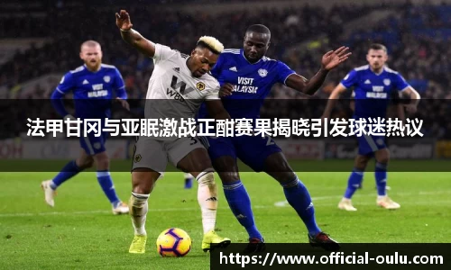 法甲甘冈与亚眠激战正酣赛果揭晓引发球迷热议